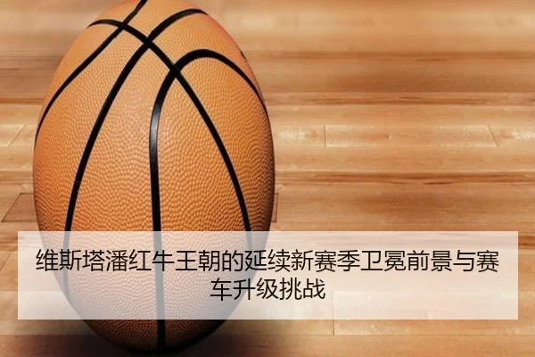 维斯塔潘红牛王朝的延续新赛季卫冕前景与赛车升级挑战