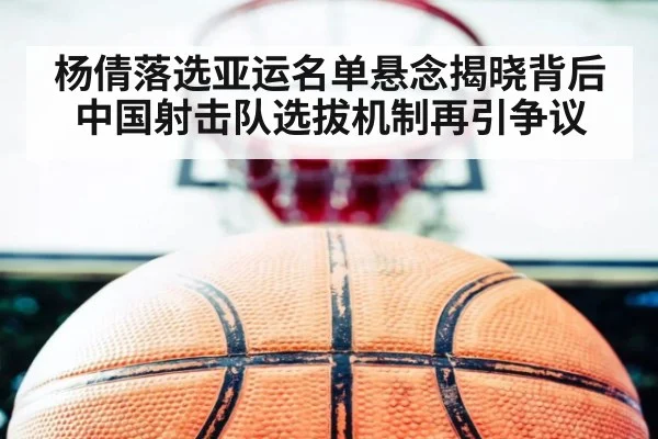 杨倩落选亚运名单悬念揭晓背后中国射击队选拔机制再引争议